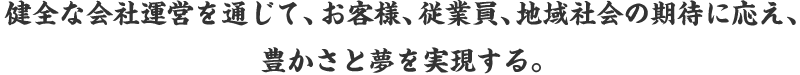 健全な会社運営を通じて、お客様、従業員、地域社会の期待に応え、豊かさと夢を実現する。
